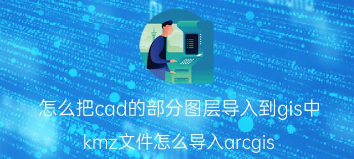 怎么把cad的部分图层导入到gis中 kmz文件怎么导入arcgis？